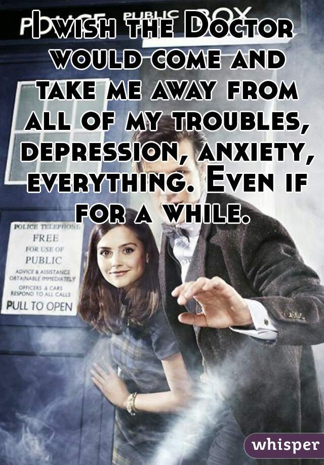 I wish the Doctor would come and take me away from all of my troubles, depression, anxiety, everything. Even if for a while. 