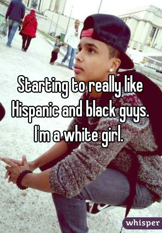 Starting to really like Hispanic and black guys. 
I'm a white girl. 