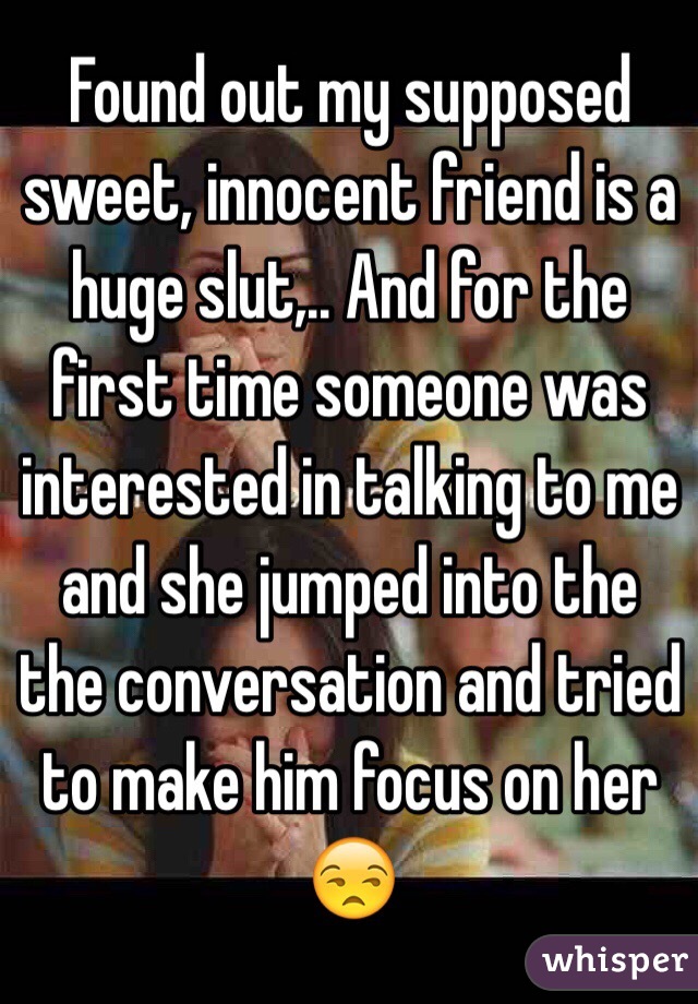 Found out my supposed sweet, innocent friend is a huge slut,.. And for the first time someone was interested in talking to me and she jumped into the the conversation and tried to make him focus on her 😒