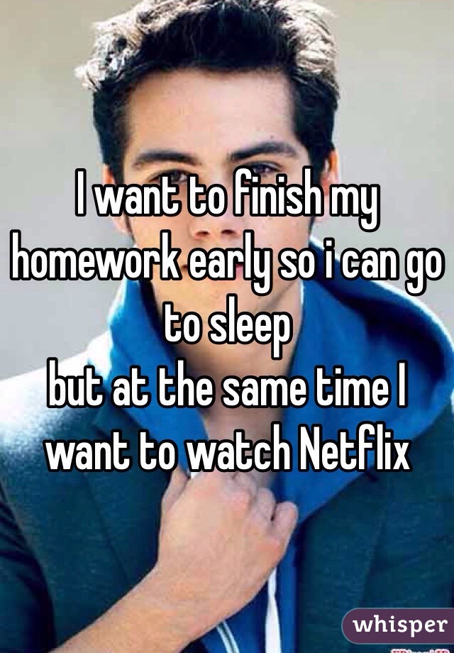 I want to finish my homework early so i can go to sleep 
but at the same time I want to watch Netflix 
