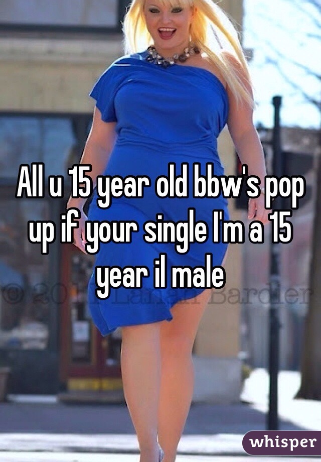 All u 15 year old bbw's pop up if your single I'm a 15 year il male 