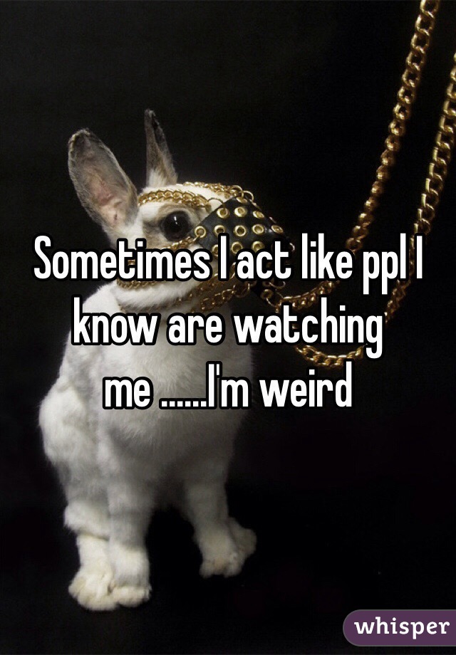 Sometimes I act like ppl I know are watching me ......I'm weird