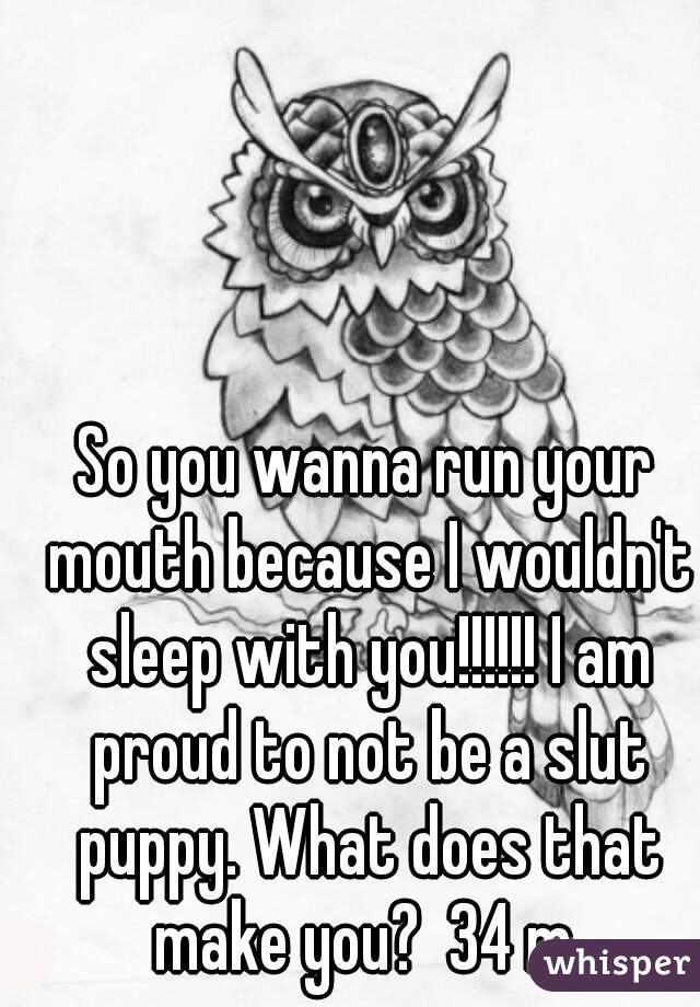 So you wanna run your mouth because I wouldn't sleep with you!!!!!! I am proud to not be a slut puppy. What does that make you?  34 m 
