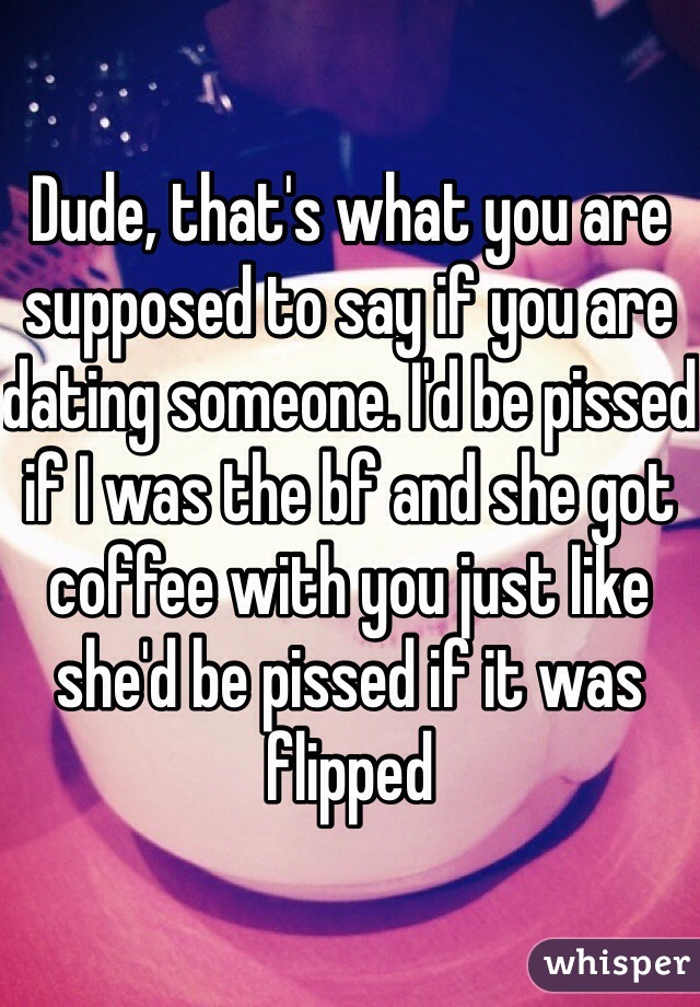 Dude, that's what you are supposed to say if you are dating someone. I'd be pissed if I was the bf and she got coffee with you just like she'd be pissed if it was flipped
