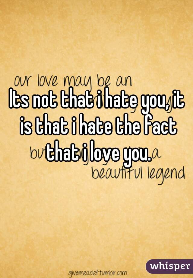 Its not that i hate you, it is that i hate the fact that i love you.
