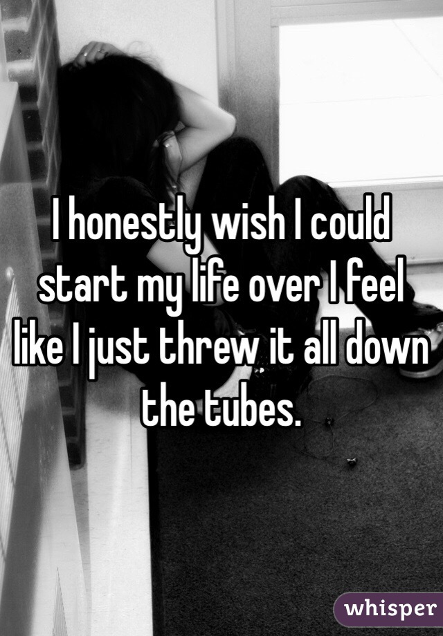I honestly wish I could start my life over I feel like I just threw it all down the tubes. 