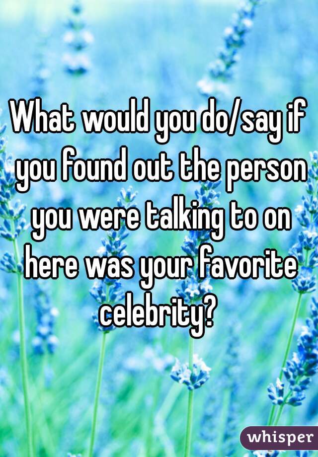 What would you do/say if you found out the person you were talking to on here was your favorite celebrity? 