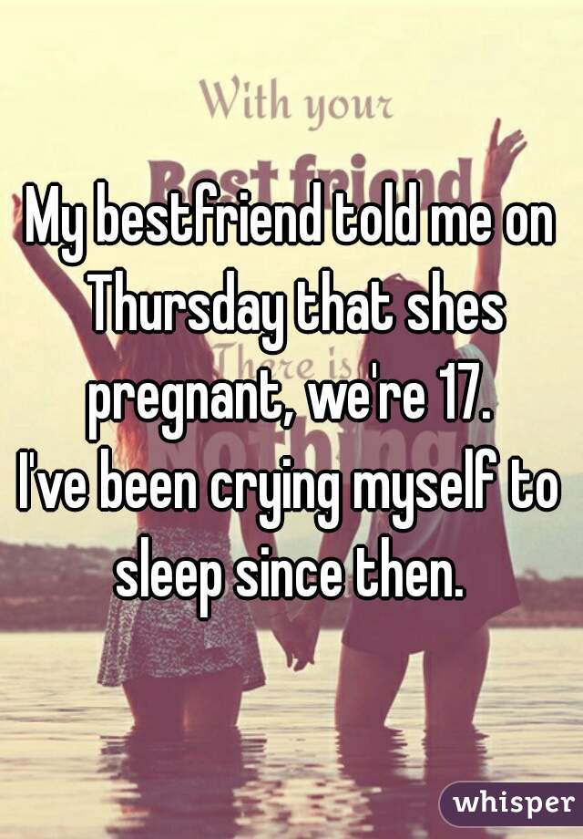 My bestfriend told me on Thursday that shes pregnant, we're 17. 
I've been crying myself to sleep since then. 
