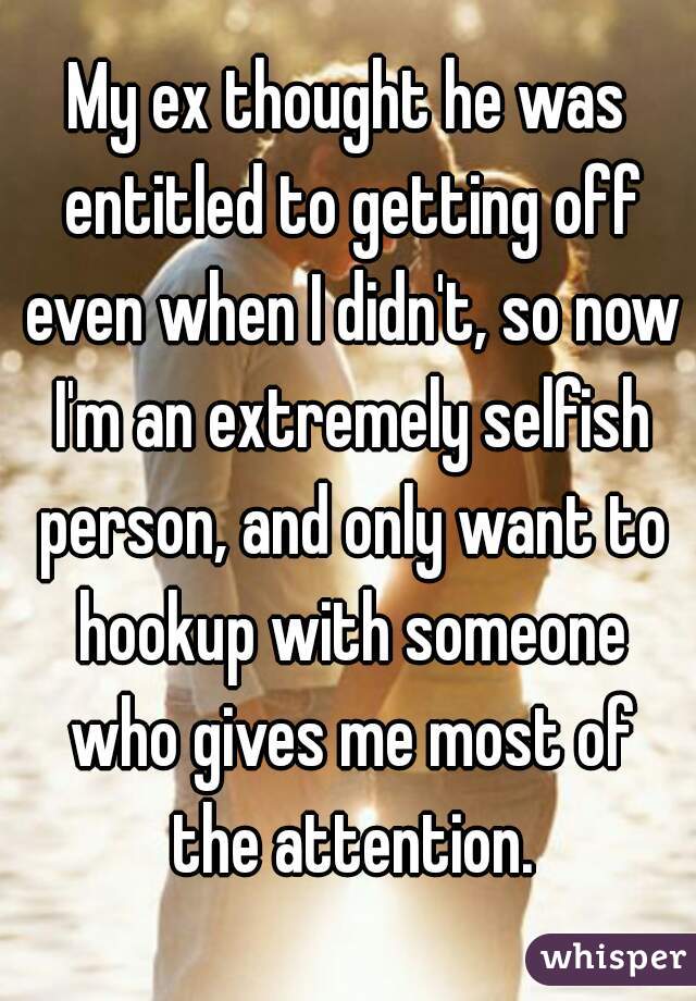 My ex thought he was entitled to getting off even when I didn't, so now I'm an extremely selfish person, and only want to hookup with someone who gives me most of the attention.