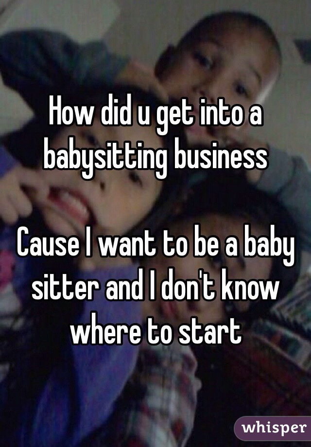 How did u get into a babysitting business 

Cause I want to be a baby sitter and I don't know where to start