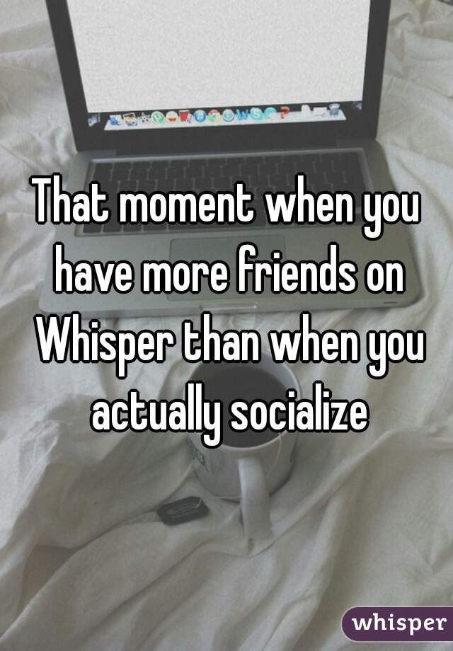 That moment when you have more friends on Whisper than when you actually socialize