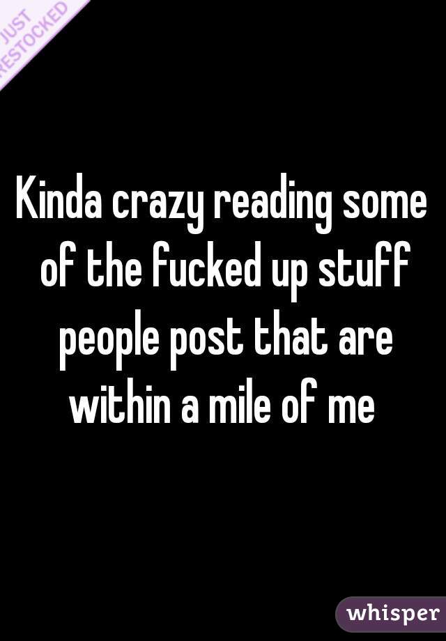 Kinda crazy reading some of the fucked up stuff people post that are within a mile of me 