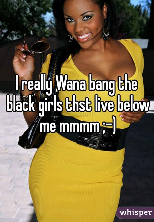 I really Wana bang the black girls thst live below me mmmm ;-)