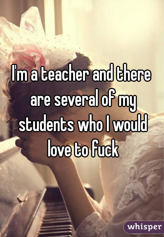 I'm a teacher and there are several of my students who I would love to fuck