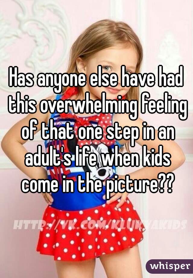 Has anyone else have had this overwhelming feeling of that one step in an adult's life when kids come in the picture??