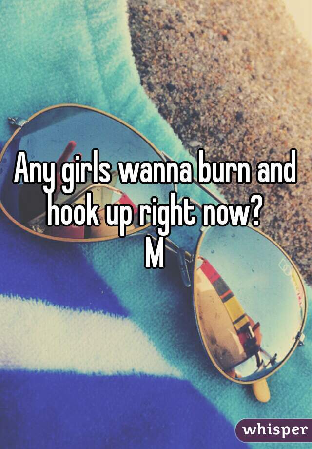 Any girls wanna burn and hook up right now? 
M