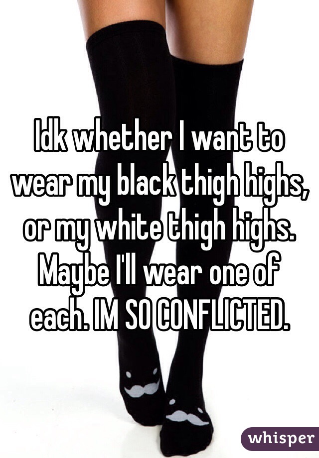 Idk whether I want to wear my black thigh highs, or my white thigh highs. Maybe I'll wear one of each. IM SO CONFLICTED.
