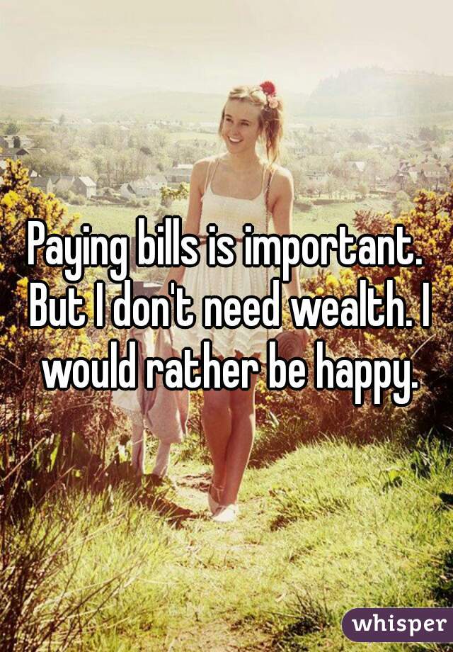 Paying bills is important. But I don't need wealth. I would rather be happy.