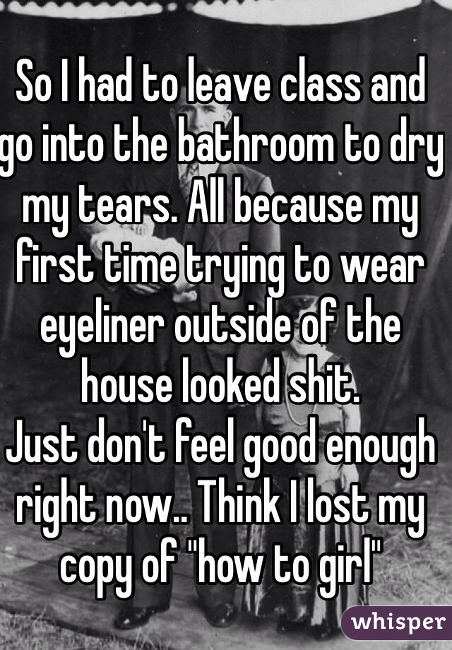 So I had to leave class and go into the bathroom to dry my tears. All because my first time trying to wear eyeliner outside of the house looked shit.
Just don't feel good enough right now.. Think I lost my copy of "how to girl" 