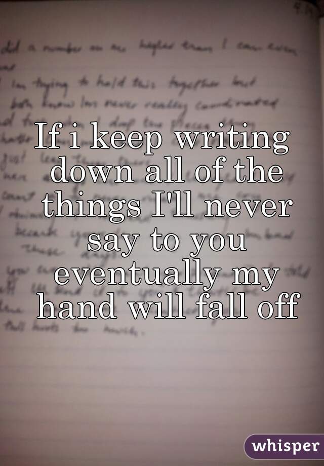 If i keep writing down all of the things I'll never say to you eventually my hand will fall off