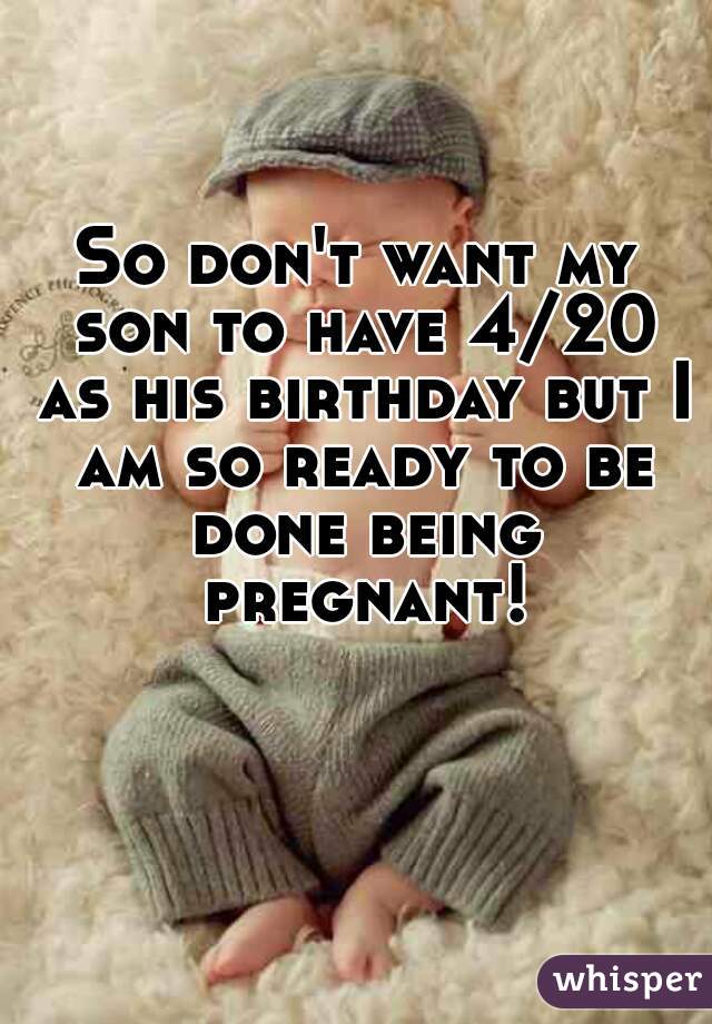 So don't want my son to have 4/20 as his birthday but I am so ready to be done being pregnant!