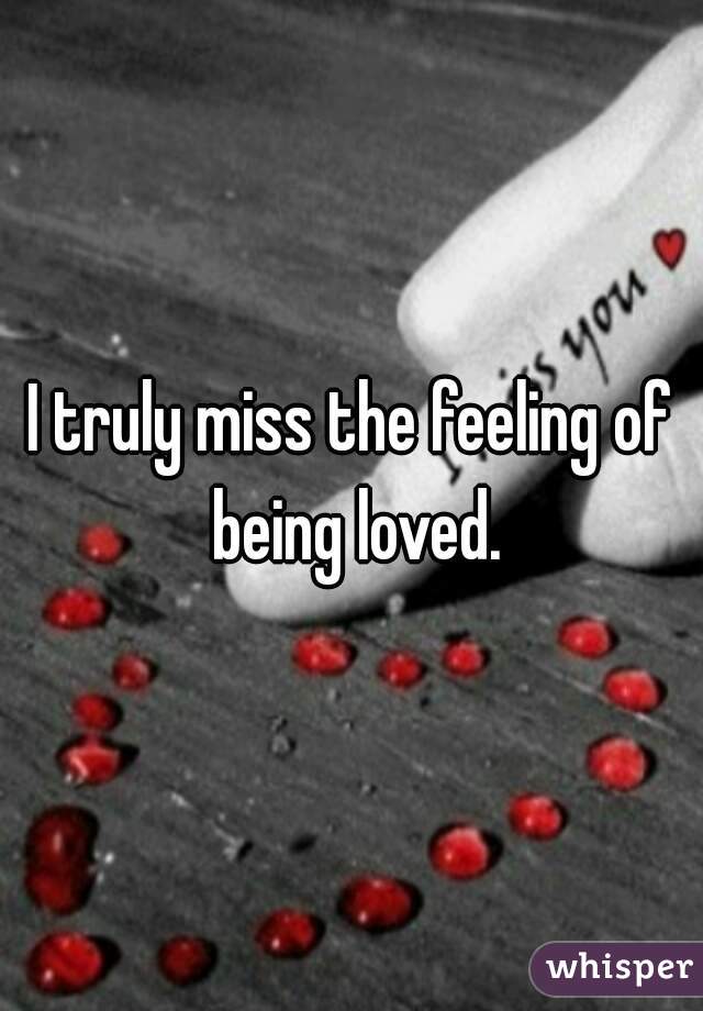 I truly miss the feeling of being loved.