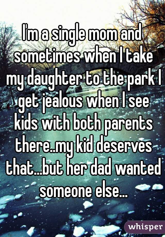 I'm a single mom and sometimes when I take my daughter to the park I get jealous when I see kids with both parents there..my kid deserves that...but her dad wanted someone else...