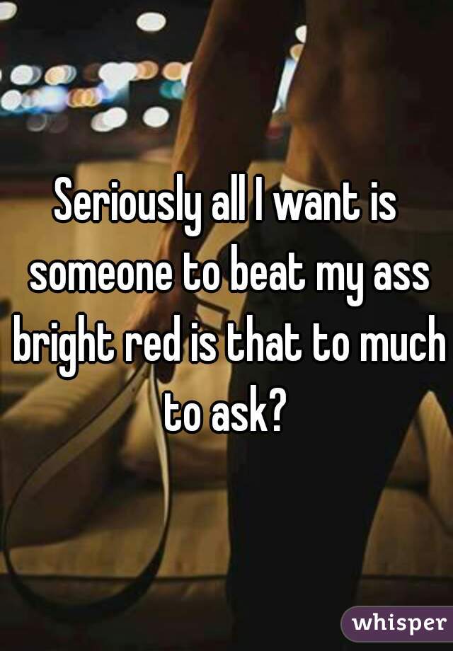Seriously all I want is someone to beat my ass bright red is that to much to ask? 