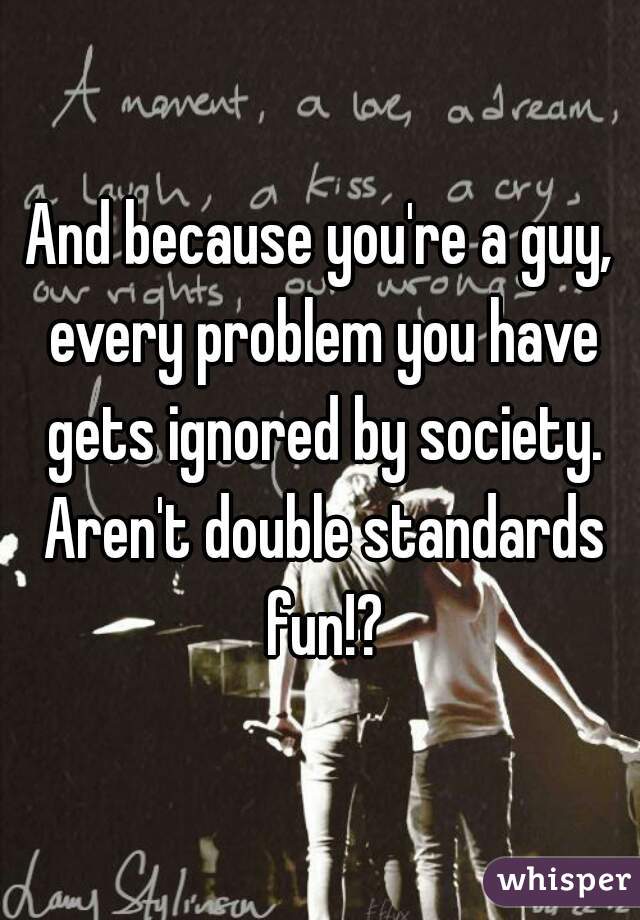 And because you're a guy, every problem you have gets ignored by society. Aren't double standards fun!?