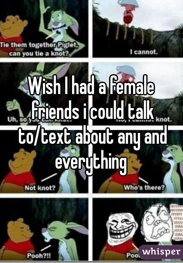 Wish I had a female friends i could talk to/text about any and everything 