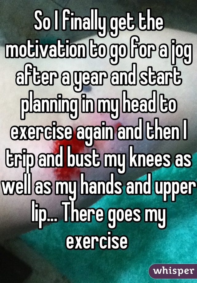 So I finally get the motivation to go for a jog after a year and start planning in my head to exercise again and then I trip and bust my knees as well as my hands and upper lip... There goes my exercise 