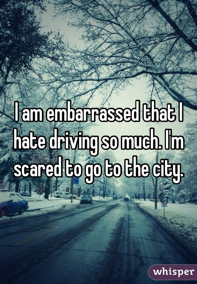 I am embarrassed that I hate driving so much. I'm scared to go to the city.