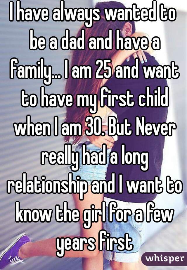 I have always wanted to be a dad and have a family... I am 25 and want to have my first child when I am 30. But Never really had a long relationship and I want to know the girl for a few years first