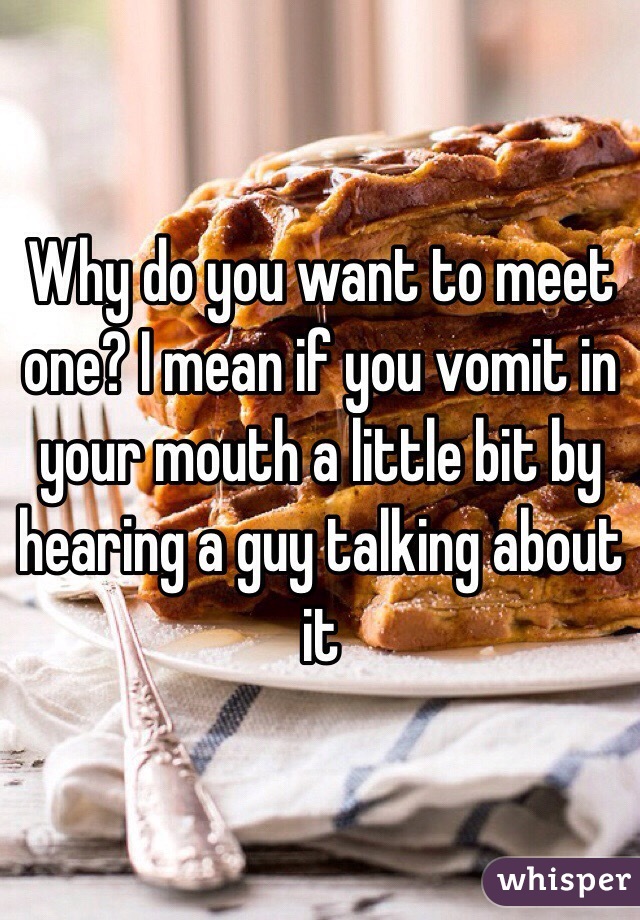 Why do you want to meet one? I mean if you vomit in your mouth a little bit by hearing a guy talking about it