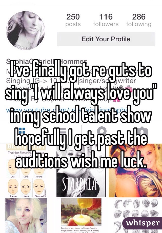I've finally got re guts to sing "I will always love you" in my school talent show hopefully I get past the auditions wish me luck. 