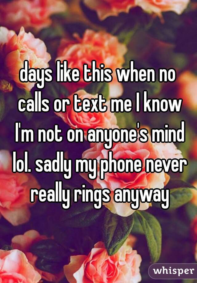 days like this when no calls or text me I know I'm not on anyone's mind lol. sadly my phone never really rings anyway