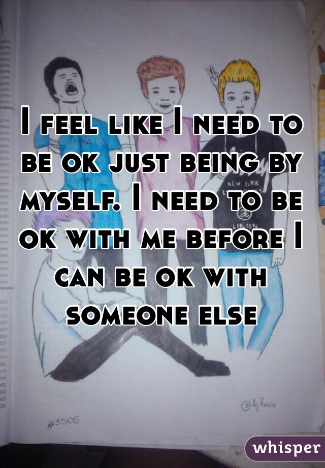 I feel like I need to be ok just being by myself. I need to be ok with me before I can be ok with someone else 