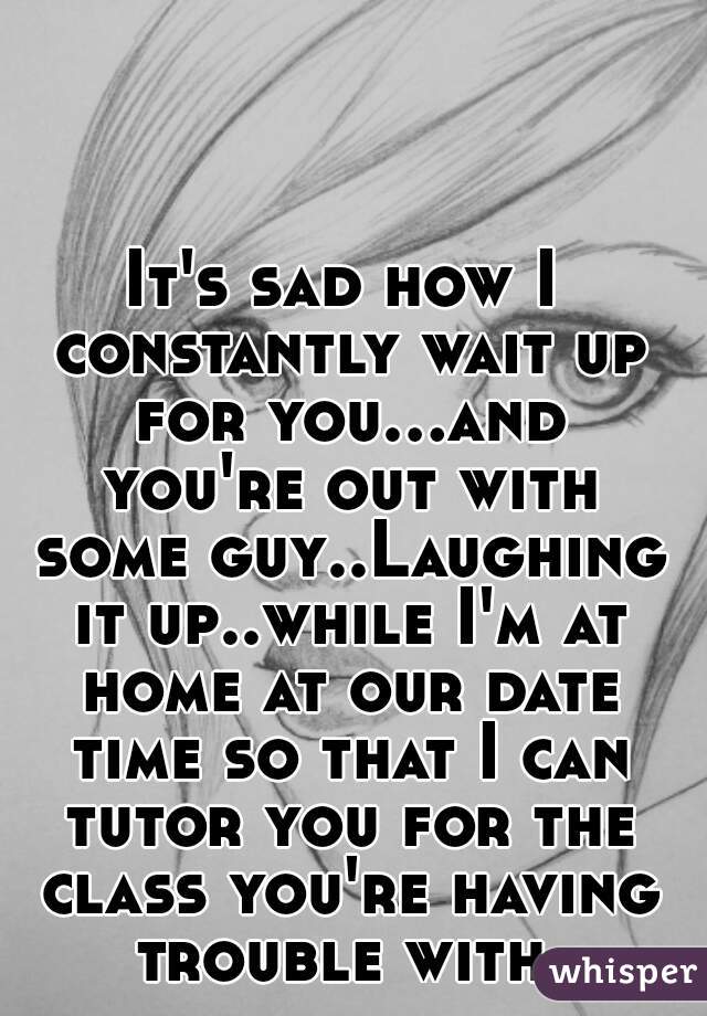 It's sad how I constantly wait up for you...and you're out with some guy..Laughing it up..while I'm at home at our date time so that I can tutor you for the class you're having trouble with.