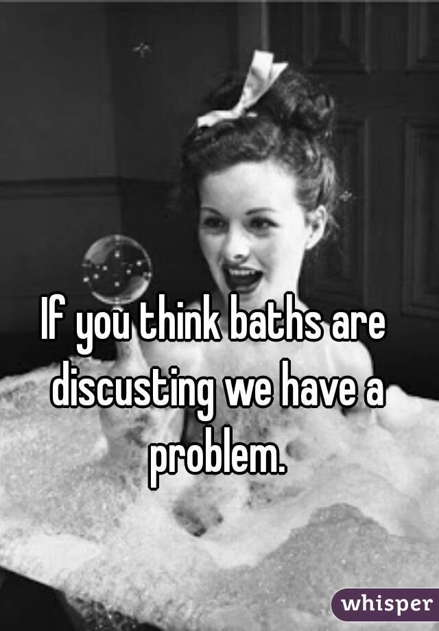 If you think baths are discusting we have a problem.