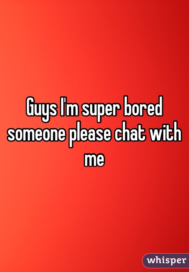 Guys I'm super bored someone please chat with me 