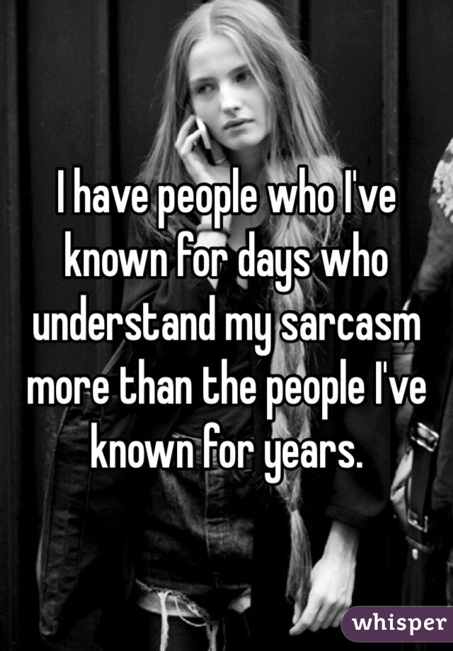 I have people who I've known for days who understand my sarcasm more than the people I've known for years. 