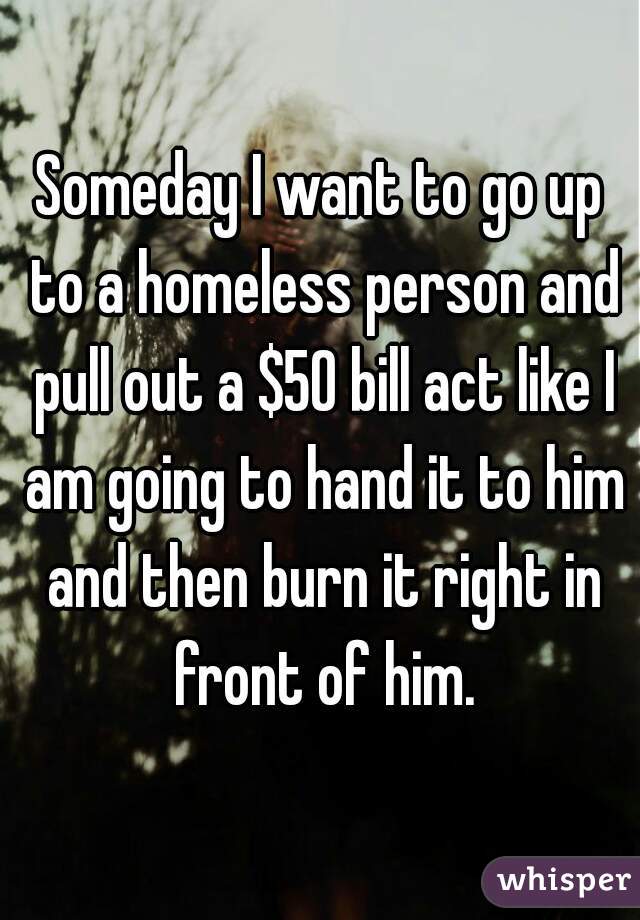 Someday I want to go up to a homeless person and pull out a $50 bill act like I am going to hand it to him and then burn it right in front of him.