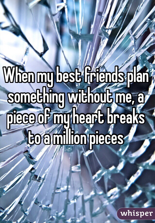 When my best friends plan something without me, a piece of my heart breaks to a million pieces