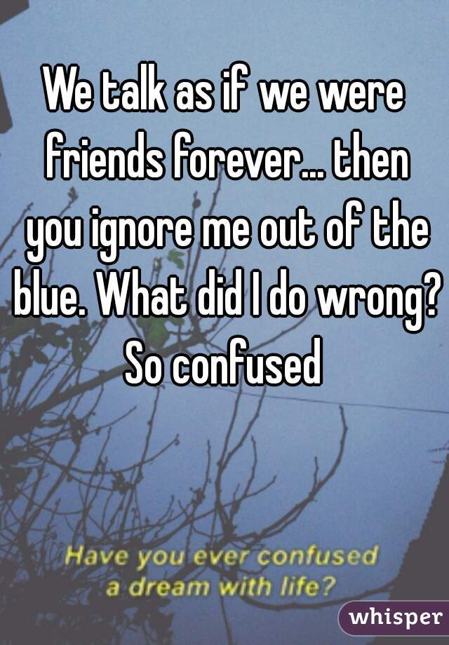 We talk as if we were friends forever... then you ignore me out of the blue. What did I do wrong?
So confused