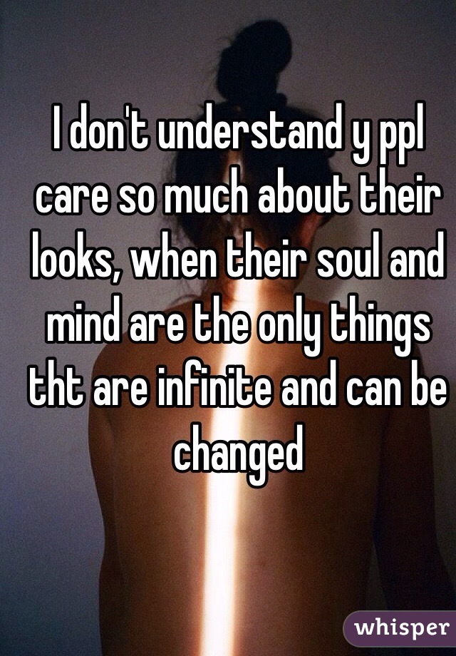 I don't understand y ppl care so much about their looks, when their soul and mind are the only things tht are infinite and can be changed 