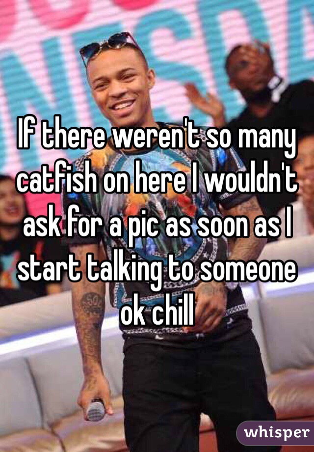 If there weren't so many catfish on here I wouldn't ask for a pic as soon as I start talking to someone ok chill