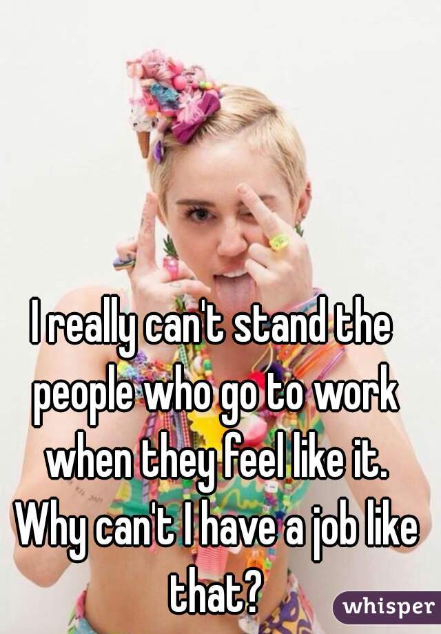 I really can't stand the people who go to work when they feel like it. Why can't I have a job like that?
