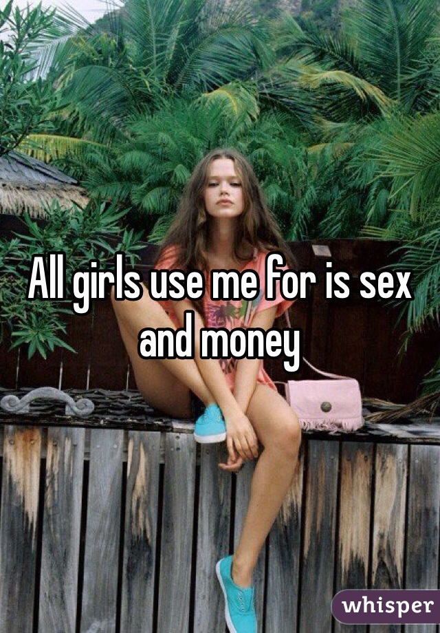 All girls use me for is sex and money 