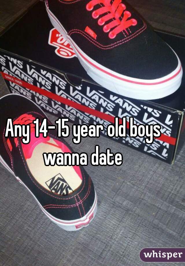 Any 14-15 year old boys wanna date 