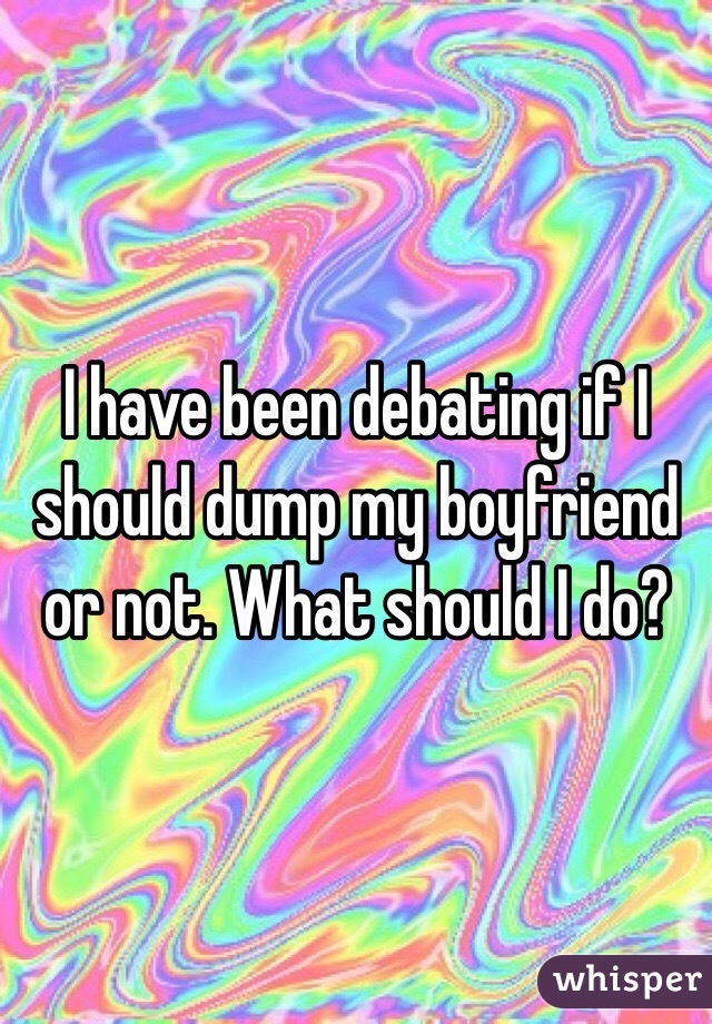 I have been debating if I should dump my boyfriend or not. What should I do?